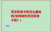 灵芝粉孢子粉怎么磨成的(如何制作灵芝粉孢子粉？)
