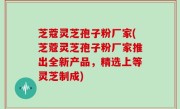 芝蔻灵芝孢子粉厂家(芝蔻灵芝孢子粉厂家推出全新产品，精选上等灵芝制成)