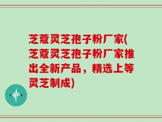 芝蔻灵芝孢子粉厂家(芝蔻灵芝孢子粉厂家推出全新产品，精选上等灵芝制成)