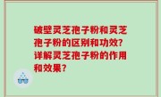 破壁灵芝孢子粉和灵芝孢子粉的区别和功效？详解灵芝孢子粉的作用和效果？
