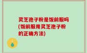 灵芝孢子粉是饭前服吗(饭前服用灵芝孢子粉的正确方法)