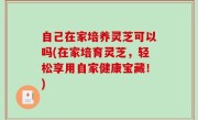 自己在家培养灵芝可以吗(在家培育灵芝，轻松享用自家健康宝藏！)