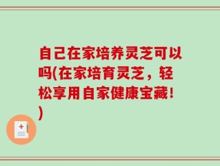 自己在家培养灵芝可以吗(在家培育灵芝，轻松享用自家健康宝藏！)