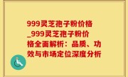 999灵芝孢子粉价格_999灵芝孢子粉价格全面解析：品质、功效与市场定位深度分析