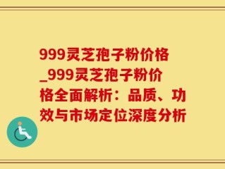 999灵芝孢子粉价格_999灵芝孢子粉价格全面解析：品质、功效与市场定位深度分析