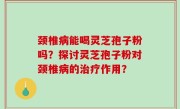 颈椎病能喝灵芝孢子粉吗？探讨灵芝孢子粉对颈椎病的治疗作用？