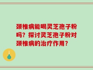 颈椎病能喝灵芝孢子粉吗？探讨灵芝孢子粉对颈椎病的治疗作用？