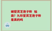 破壁灵芝孢子粉  粘袋？九珍堂灵芝孢子粉是真的吗
