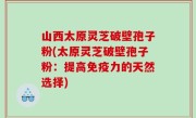 山西太原灵芝破壁孢子粉(太原灵芝破壁孢子粉：提高免疫力的天然选择)