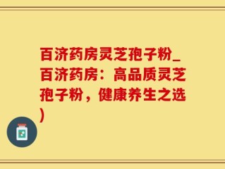 百济药房灵芝孢子粉_百济药房：高品质灵芝孢子粉，健康养生之选)