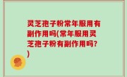 灵芝孢子粉常年服用有副作用吗(常年服用灵芝孢子粉有副作用吗？)