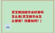 灵芝弹润精华水好用吗怎么用(灵芝精华水怎么使用？效果如何？)