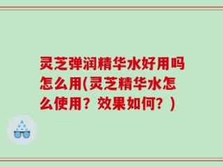 灵芝弹润精华水好用吗怎么用(灵芝精华水怎么使用？效果如何？)