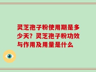 灵芝孢子粉使用期是多少天？灵芝孢子粉功效与作用及用量是什么