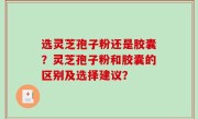 选灵芝孢子粉还是胶囊？灵芝孢子粉和胶囊的区别及选择建议？
