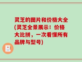 灵芝的图片和价格大全(灵芝全景展示！价格大比拼，一次看懂所有品牌与型号)