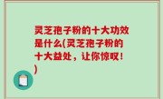 灵芝孢子粉的十大功效是什么(灵芝孢子粉的十大益处，让你惊叹！)