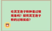 吃灵芝孢子粉肿是过敏现象吗？探究灵芝孢子粉的过敏反应？