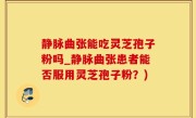 静脉曲张能吃灵芝孢子粉吗_静脉曲张患者能否服用灵芝孢子粉？)