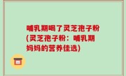 哺乳期喝了灵芝孢子粉(灵芝孢子粉：哺乳期妈妈的营养佳选)