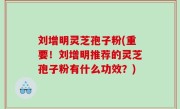 刘增明灵芝孢子粉(重要！刘增明推荐的灵芝孢子粉有什么功效？)