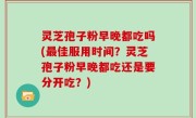 灵芝孢子粉早晚都吃吗(最佳服用时间？灵芝孢子粉早晚都吃还是要分开吃？)