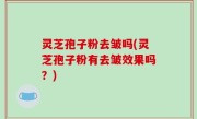 灵芝孢子粉去皱吗(灵芝孢子粉有去皱效果吗？)