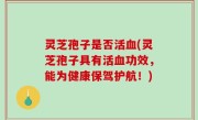 灵芝孢子是否活血(灵芝孢子具有活血功效，能为健康保驾护航！)