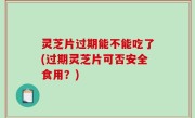 灵芝片过期能不能吃了(过期灵芝片可否安全食用？)