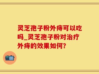 灵芝孢子粉外痔可以吃吗_灵芝孢子粉对治疗外痔的效果如何？