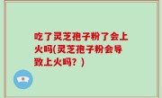 吃了灵芝孢子粉了会上火吗(灵芝孢子粉会导致上火吗？)