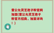 雷公允灵芝孢子粉官网加盟(雷公允灵芝孢子粉官方招商，加盟详询！)