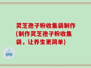 灵芝孢子粉收集袋制作(制作灵芝孢子粉收集袋，让养生更简单)