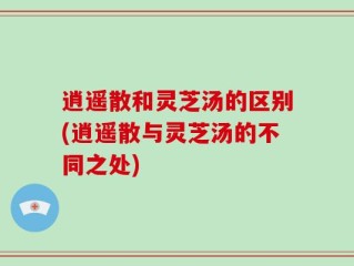 逍遥散和灵芝汤的区别(逍遥散与灵芝汤的不同之处)
