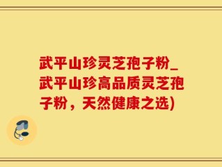 武平山珍灵芝孢子粉_武平山珍高品质灵芝孢子粉，天然健康之选)