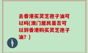 去香港买灵芝孢子油可以吗(澳门居民是否可以到香港购买灵芝孢子油？)