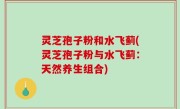 灵芝孢子粉和水飞蓟(灵芝孢子粉与水飞蓟：天然养生组合)