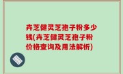 卉芝健灵芝孢子粉多少钱(卉芝健灵芝孢子粉价格查询及用法解析)