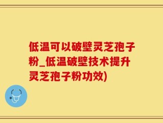 低温可以破壁灵芝孢子粉_低温破壁技术提升灵芝孢子粉功效)
