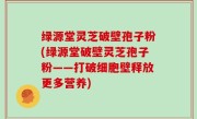 绿源堂灵芝破壁孢子粉(绿源堂破壁灵芝孢子粉——打破细胞壁释放更多营养)