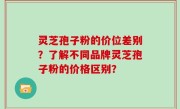 灵芝孢子粉的价位差别?了解不同品牌灵芝孢子粉的价格区别?