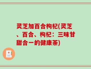 灵芝加百合枸杞(灵芝、百合、枸杞：三味甘甜合一的健康茶)