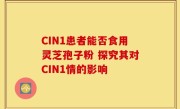 CIN1患者能否食用灵芝孢子粉 探究其对CIN1情的影响