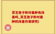 灵芝孢子粉对囊肿有改善吗_灵芝孢子粉对囊肿的改善作用研究)