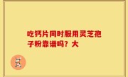 吃钙片同时服用灵芝孢子粉靠谱吗？大