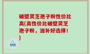 破壁灵芝孢子粉性价比高(高性价比破壁灵芝孢子粉，滋补好选择！)