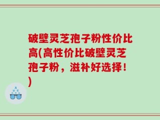 破壁灵芝孢子粉性价比高(高性价比破壁灵芝孢子粉，滋补好选择！)