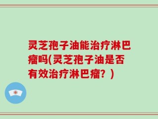 灵芝孢子油能治疗淋巴瘤吗(灵芝孢子油是否有效治疗淋巴瘤？)