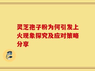 灵芝孢子粉为何引发上火现象探究及应对策略分享