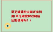 灵芝破壁粉过期还有何用(灵芝破壁粉过期后还能使用吗？)